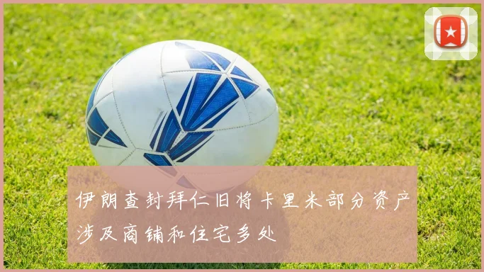 伊朗查封拜仁旧将卡里米部分资产涉及商铺和住宅多处