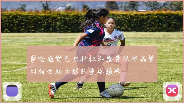 萨哈盛赞巴尔科拉加盟曼联将成梦幻转会助力球队重返巅峰