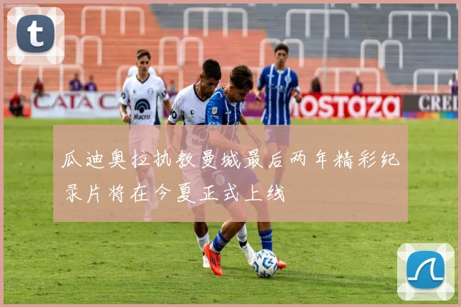 瓜迪奥拉执教曼城最后两年精彩纪录片将在今夏正式上线