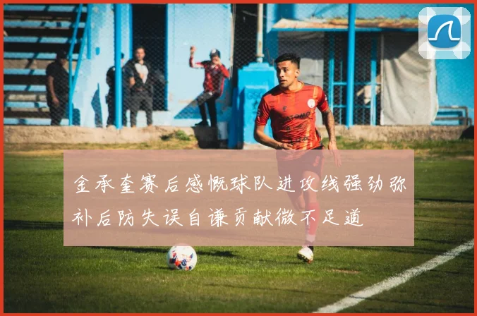 金承奎赛后感慨球队进攻线强劲弥补后防失误自谦贡献微不足道