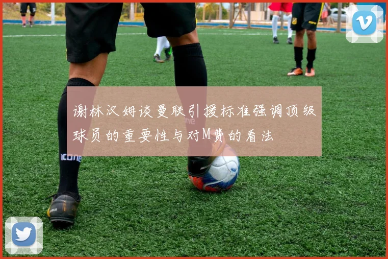 谢林汉姆谈曼联引援标准强调顶级球员的重要性与对M费的看法