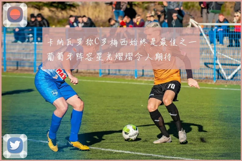 卡纳瓦罗称C罗梅西始终是最佳之一葡萄牙阵容星光熠熠令人期待