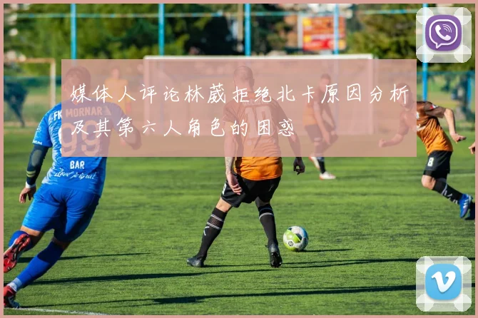 媒体人评论林葳拒绝北卡原因分析及其第六人角色的困惑