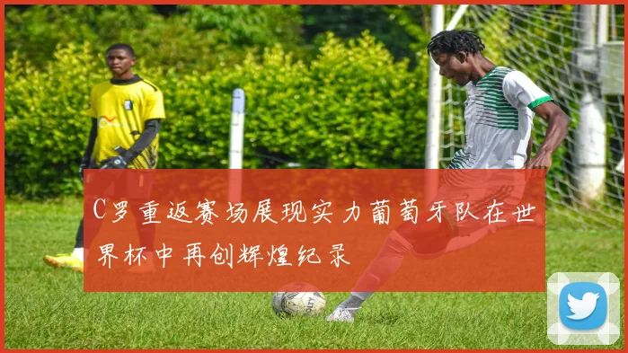 C罗重返赛场展现实力葡萄牙队在世界杯中再创辉煌纪录