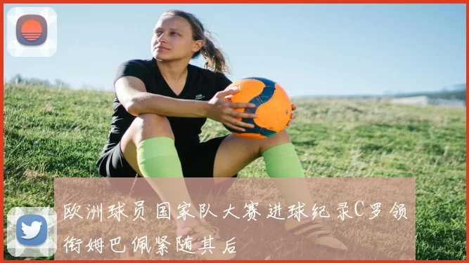欧洲球员国家队大赛进球纪录C罗领衔姆巴佩紧随其后