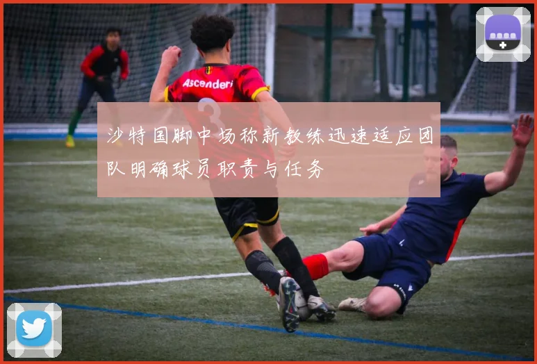 沙特国脚中场称新教练迅速适应团队明确球员职责与任务