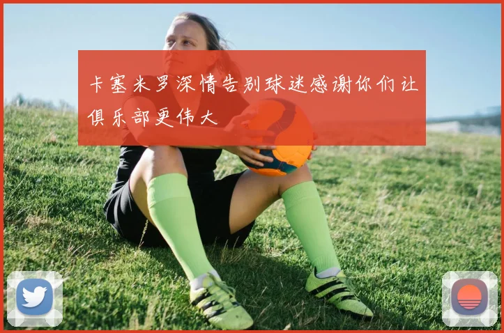卡塞米罗深情告别球迷感谢你们让俱乐部更伟大