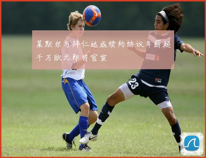 莱默尔与拜仁达成续约协议年薪超千万欧元即将官宣