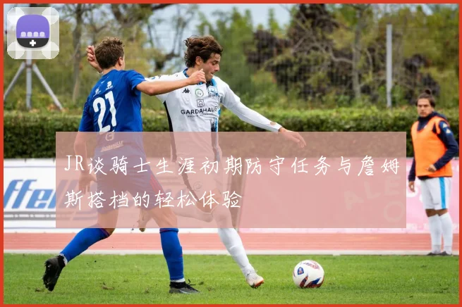 JR谈骑士生涯初期防守任务与詹姆斯搭档的轻松体验