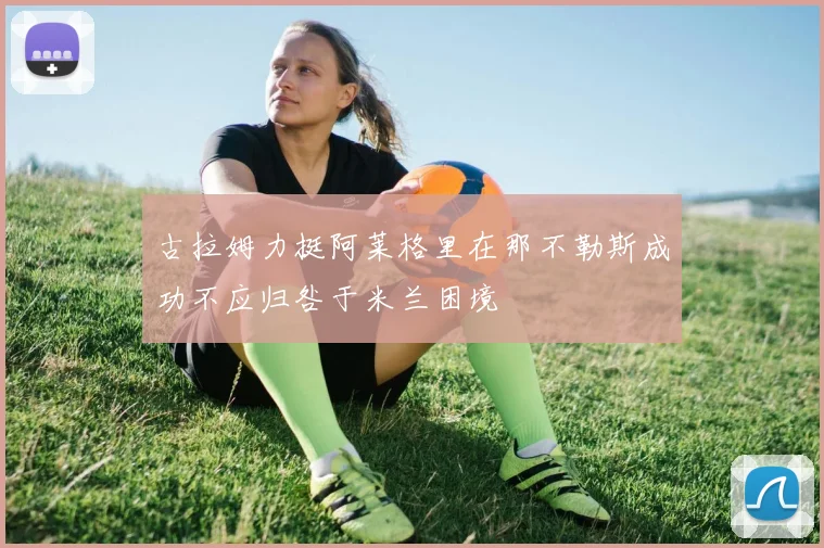 古拉姆力挺阿莱格里在那不勒斯成功不应归咎于米兰困境