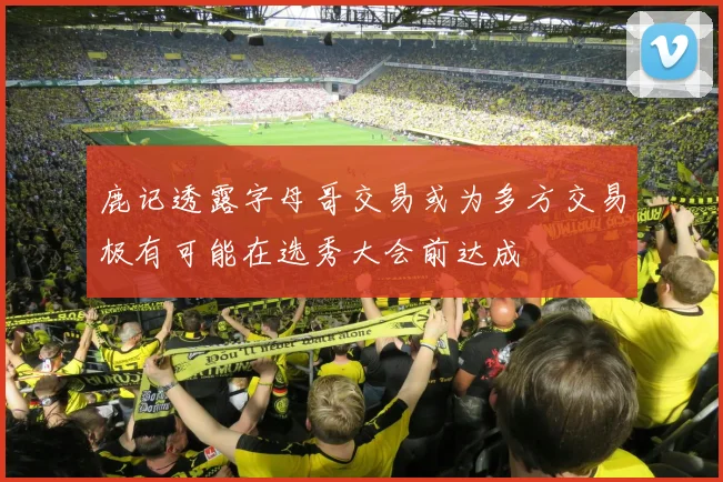 鹿记透露字母哥交易或为多方交易极有可能在选秀大会前达成