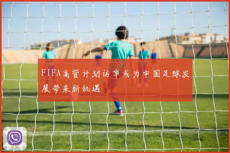 FIFA高管计划访华或为中国足球发展带来新机遇