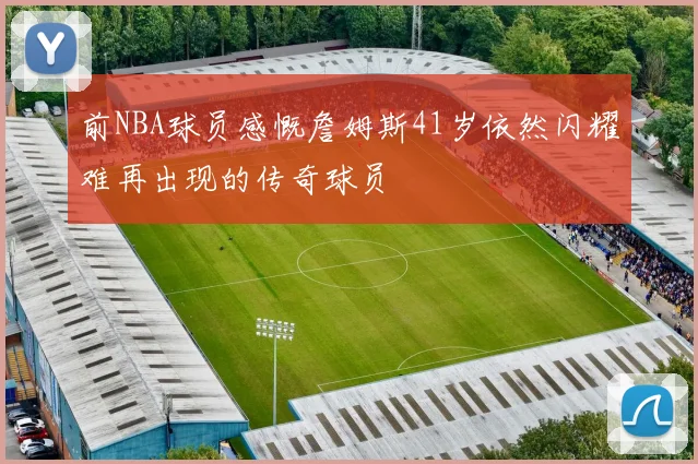 前NBA球员感慨詹姆斯41岁依然闪耀难再出现的传奇球员