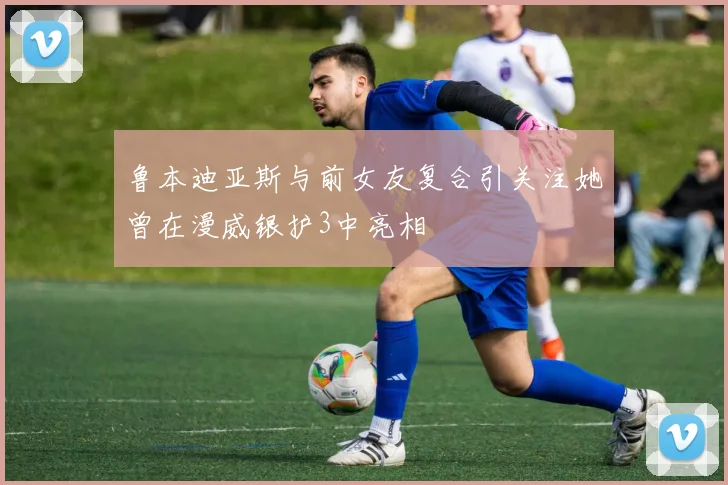 鲁本迪亚斯与前女友复合引关注她曾在漫威银护3中亮相