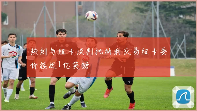 热刺与纽卡谈判托纳利交易纽卡要价接近1亿英镑