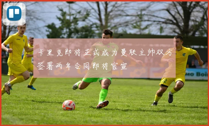卡里克即将正式成为曼联主帅双方签署两年合同即将官宣