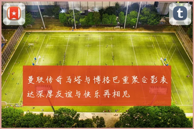 曼联传奇马塔与博格巴重聚合影表达深厚友谊与快乐再相见