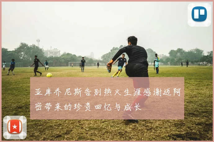 亚库乔尼斯告别热火生涯感谢迈阿密带来的珍贵回忆与成长