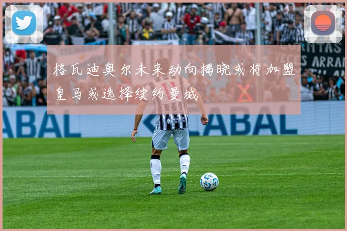 格瓦迪奥尔未来动向揭晓或将加盟皇马或选择续约曼城