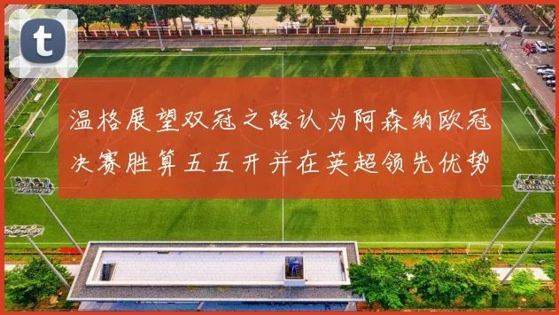 温格展望双冠之路认为阿森纳欧冠决赛胜算五五开并在英超领先优势明显