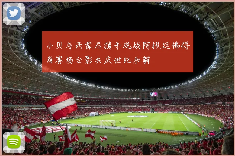 小贝与西蒙尼携手观战阿根廷佛得角赛场合影共庆世纪和解
