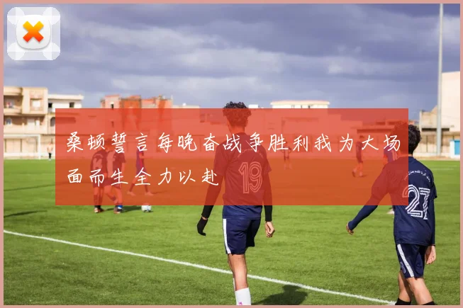 桑顿誓言每晚奋战争胜利我为大场面而生全力以赴